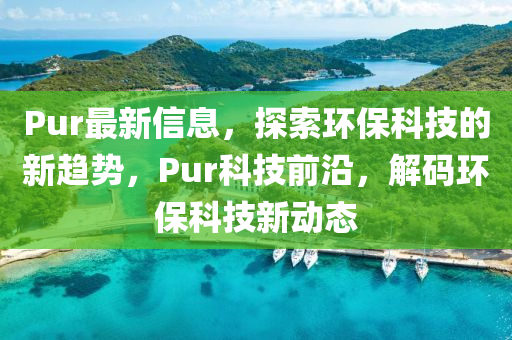 Pur最新信息，探索環(huán)?？萍嫉男纶厔?shì)，Pur科技前沿，解碼環(huán)保科技新動(dòng)態(tài)