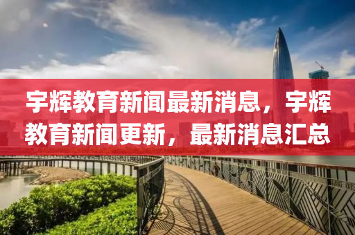 宇輝教育新聞最新消息，宇輝教育新聞更新，最新消息匯總