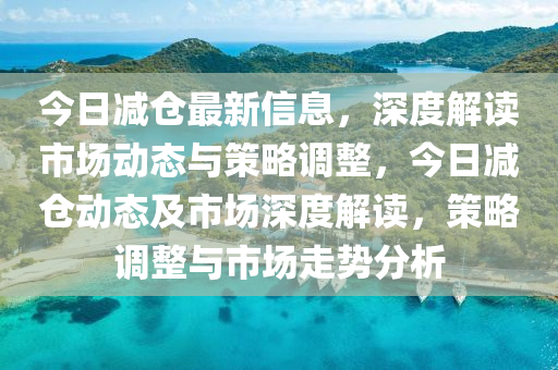 今日減倉最新信息，深度解讀市場動態(tài)與策略調(diào)整，今日減倉動態(tài)及市場深度解讀，策略調(diào)整與市場走勢分析