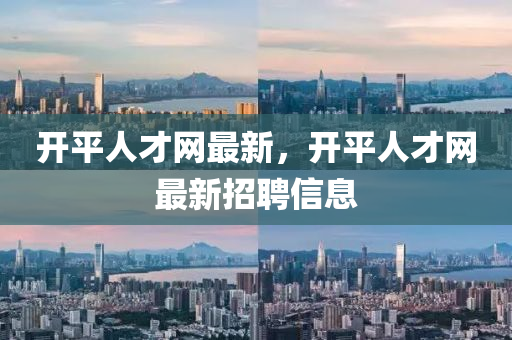 開(kāi)平人才網(wǎng)最新，開(kāi)平人才網(wǎng)最新招聘信息