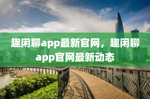趣閑聊app最新官網(wǎng)，趣閑聊app官網(wǎng)最新動(dòng)態(tài)