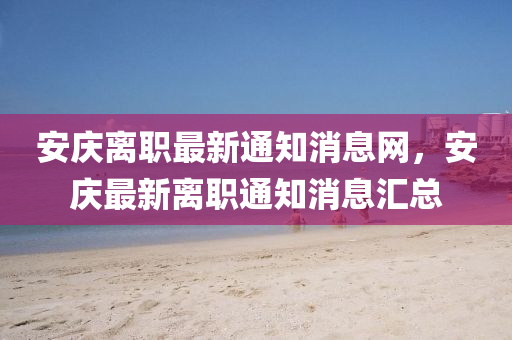安慶離職最新通知消息網(wǎng)，安慶最新離職通知消息匯總