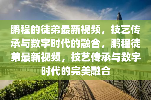 鵬程的徒弟最新視頻，技藝傳承與數(shù)字時(shí)代的融合，鵬程徒弟最新視頻，技藝傳承與數(shù)字時(shí)代的完美融合