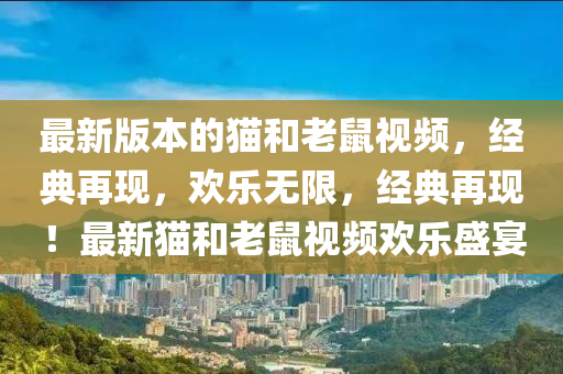 最新版本的貓和老鼠視頻，經(jīng)典再現(xiàn)，歡樂無限，經(jīng)典再現(xiàn)！最新貓和老鼠視頻歡樂盛宴