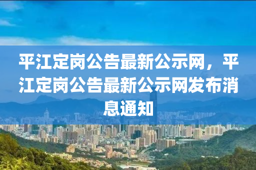 平江定崗公告最新公示網(wǎng)，平江定崗公告最新公示網(wǎng)發(fā)布消息通知