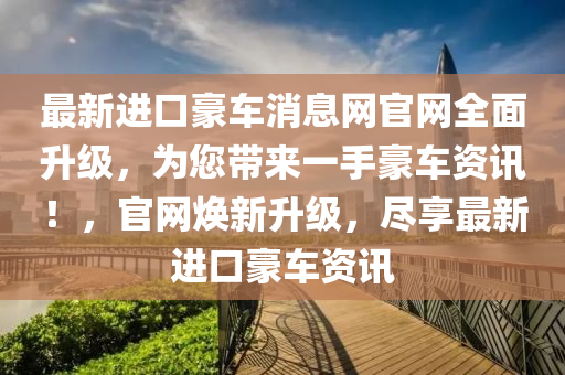 最新進(jìn)口豪車(chē)消息網(wǎng)官網(wǎng)全面升級(jí)，為您帶來(lái)一手豪車(chē)資訊！，官網(wǎng)煥新升級(jí)，盡享最新進(jìn)口豪車(chē)資訊