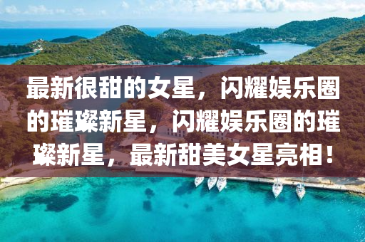 最新很甜的女星，閃耀娛樂圈的璀璨新星，閃耀娛樂圈的璀璨新星，最新甜美女星亮相！