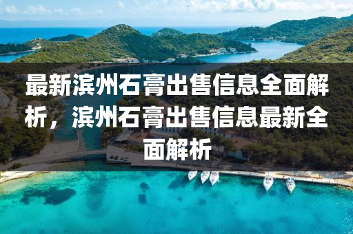 最新濱州石膏出售信息全面解析，濱州石膏出售信息最新全面解析