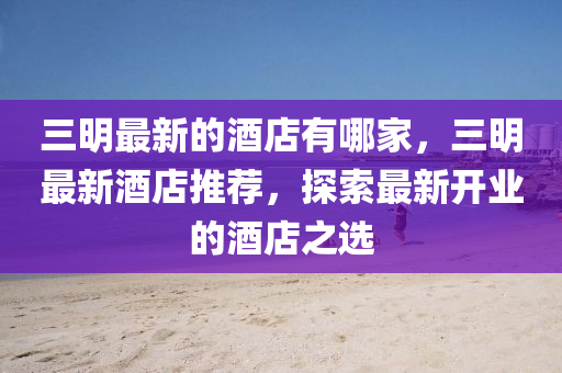 三明最新的酒店有哪家，三明最新酒店推薦，探索最新開(kāi)業(yè)的酒店之選