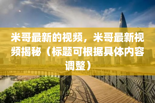 米哥最新的視頻，米哥最新視頻揭秘（標(biāo)題可根據(jù)具體內(nèi)容調(diào)整）