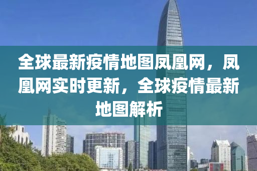 全球最新疫情地圖鳳凰網(wǎng)，鳳凰網(wǎng)實時更新，全球疫情最新地圖解析