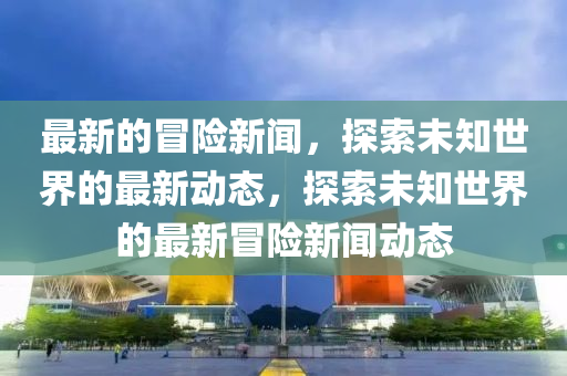 最新的冒險新聞，探索未知世界的最新動態(tài)，探索未知世界的最新冒險新聞動態(tài)