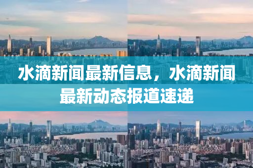 水滴新聞最新信息，水滴新聞最新動(dòng)態(tài)報(bào)道速遞
