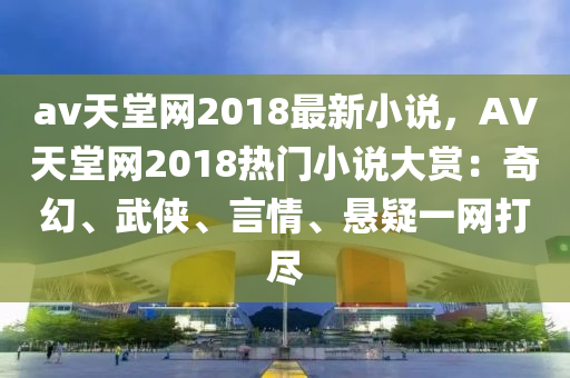 av天堂網(wǎng)2018最新小說，AV天堂網(wǎng)2018熱門小說大賞：奇幻、武俠、言情、懸疑一網(wǎng)打盡