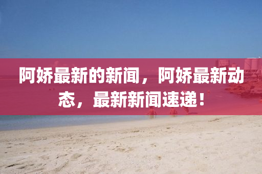 阿嬌最新的新聞，阿嬌最新動(dòng)態(tài)，最新新聞速遞！