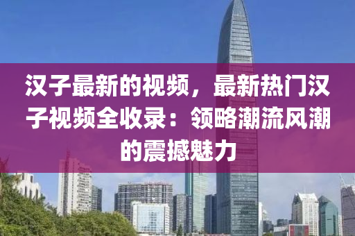 漢子最新的視頻，最新熱門漢子視頻全收錄：領(lǐng)略潮流風(fēng)潮的震撼魅力