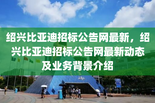 紹興比亞迪招標(biāo)公告網(wǎng)最新，紹興比亞迪招標(biāo)公告網(wǎng)最新動(dòng)態(tài)及業(yè)務(wù)背景介紹