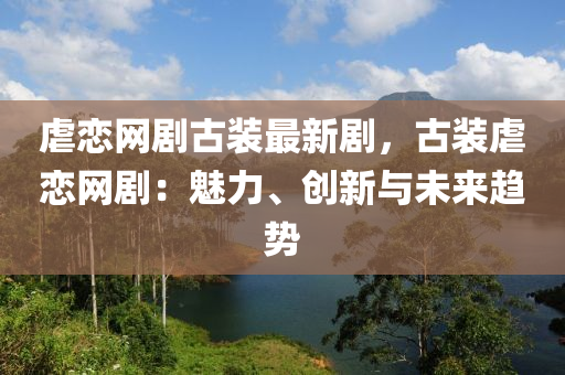 虐戀網(wǎng)劇古裝最新劇，古裝虐戀網(wǎng)?。瑚攘?、創(chuàng)新與未來趨勢