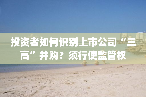 投資者如何識(shí)別上市公司“三高”并購(gòu)？須行使監(jiān)管權(quán)