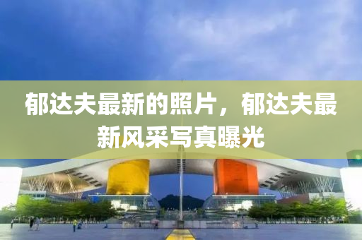 郁達(dá)夫最新的照片，郁達(dá)夫最新風(fēng)采寫真曝光