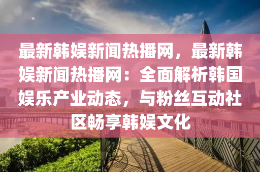 最新韓娛新聞熱播網(wǎng)，最新韓娛新聞熱播網(wǎng)：全面解析韓國娛樂產(chǎn)業(yè)動(dòng)態(tài)，與粉絲互動(dòng)社區(qū)暢享韓娛文化