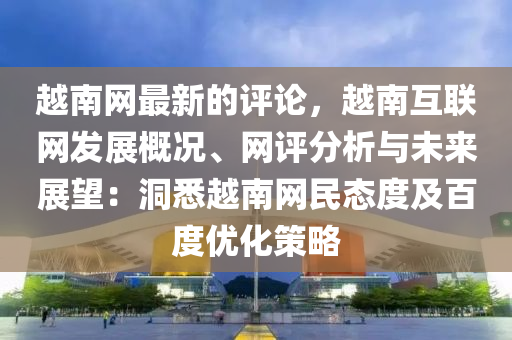 越南網(wǎng)最新的評論，越南互聯(lián)網(wǎng)發(fā)展概況、網(wǎng)評分析與未來展望：洞悉越南網(wǎng)民態(tài)度及百度優(yōu)化策略