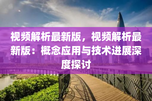 視頻解析最新版，視頻解析最新版：概念應(yīng)用與技術(shù)進(jìn)展深度探討