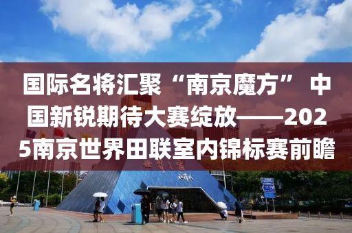 國際名將匯聚“南京魔方” 中國新銳期待大賽綻放——2025南京世界田聯(lián)室內(nèi)錦標(biāo)賽前瞻