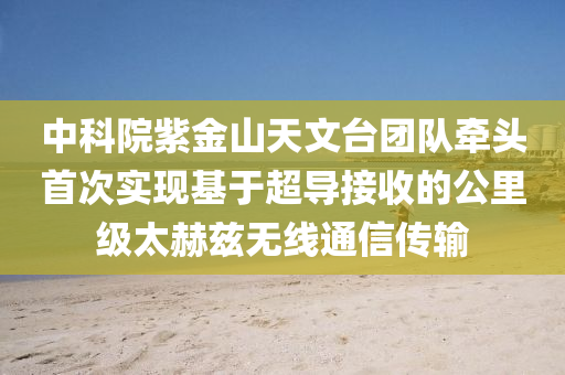 中科院紫金山天文臺(tái)團(tuán)隊(duì)牽頭首次實(shí)現(xiàn)基于超導(dǎo)接收的公里級(jí)太赫茲無(wú)線通信傳輸