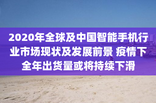 2020年全球及中國智能手機行業(yè)市場現狀及發(fā)展前景 疫情下全年出貨量或將持續(xù)下滑