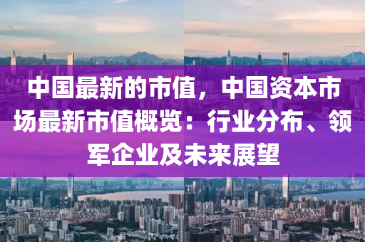 中國(guó)最新的市值，中國(guó)資本市場(chǎng)最新市值概覽：行業(yè)分布、領(lǐng)軍企業(yè)及未來(lái)展望