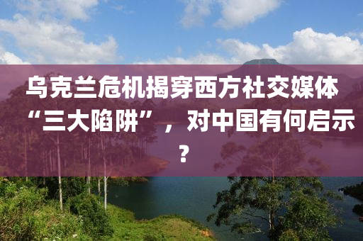 烏克蘭危機(jī)揭穿西方社交媒體“三大陷阱”，對中國有何啟示？