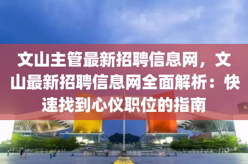 文山主管最新招聘信息網(wǎng)，文山最新招聘信息網(wǎng)全面解析：快速找到心儀職位的指南