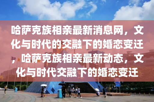 哈薩克族相親最新消息網(wǎng)，文化與時代的交融下的婚戀變遷，哈薩克族相親最新動態(tài)，文化與時代交融下的婚戀變遷