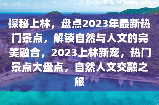 探秘上林，盤點(diǎn)2023年最新熱門景點(diǎn)，解鎖自然與人文的完美融合，2023上林新寵，熱門景點(diǎn)大盤點(diǎn)，自然人文交融之旅
