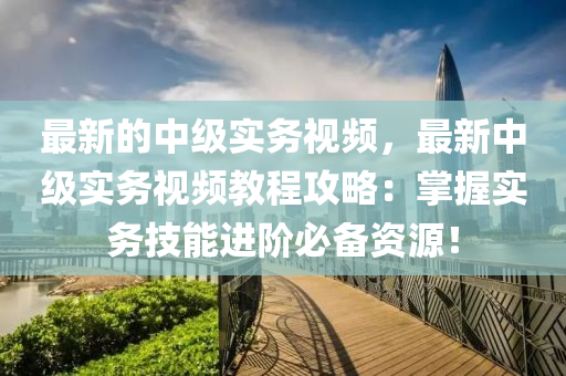 最新的中級實務(wù)視頻，最新中級實務(wù)視頻教程攻略：掌握實務(wù)技能進階必備資源！