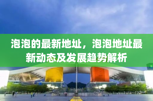 泡泡的最新地址，泡泡地址最新動(dòng)態(tài)及發(fā)展趨勢解析