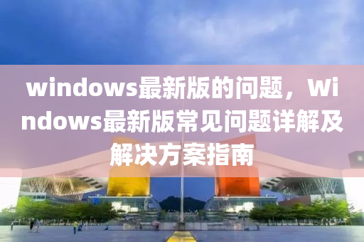 windows最新版的問(wèn)題，Windows最新版常見(jiàn)問(wèn)題詳解及解決方案指南