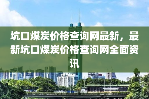 坑口煤炭價格查詢網(wǎng)最新，最新坑口煤炭價格查詢網(wǎng)全面資訊