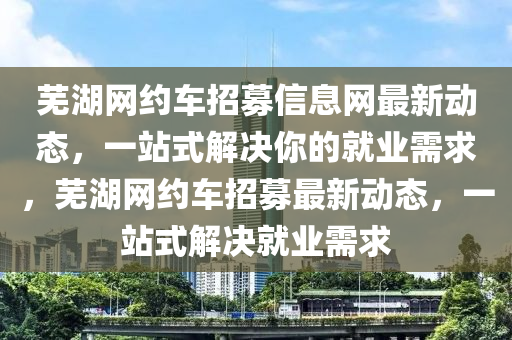 蕪湖網約車招募信息網最新動態(tài)，一站式解決你的就業(yè)需求，蕪湖網約車招募最新動態(tài)，一站式解決就業(yè)需求