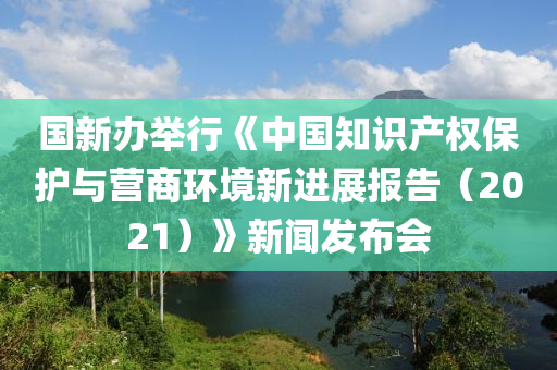 國(guó)新辦舉行《中國(guó)知識(shí)產(chǎn)權(quán)保護(hù)與營(yíng)商環(huán)境新進(jìn)展報(bào)告（2021）》新聞發(fā)布會(huì)