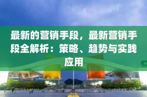 最新的營(yíng)銷手段，最新?tīng)I(yíng)銷手段全解析：策略、趨勢(shì)與實(shí)踐應(yīng)用