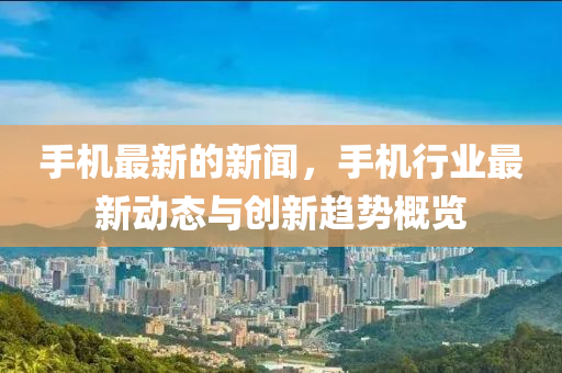 手機(jī)最新的新聞，手機(jī)行業(yè)最新動(dòng)態(tài)與創(chuàng)新趨勢概覽