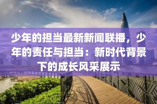 少年的擔(dān)當(dāng)最新新聞聯(lián)播，少年的責(zé)任與擔(dān)當(dāng)：新時代背景下的成長風(fēng)采展示