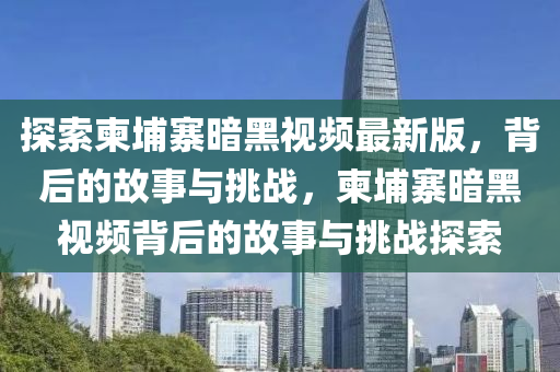 探索柬埔寨暗黑視頻最新版，背后的故事與挑戰(zhàn)，柬埔寨暗黑視頻背后的故事與挑戰(zhàn)探索