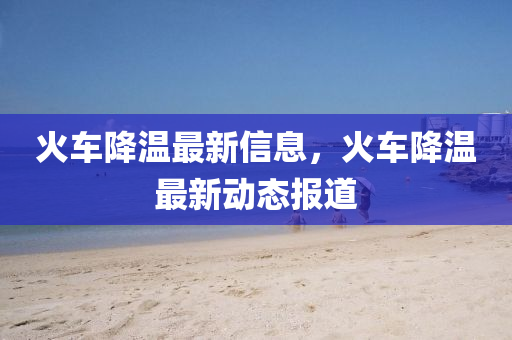 火車降溫最新信息，火車降溫最新動態(tài)報道