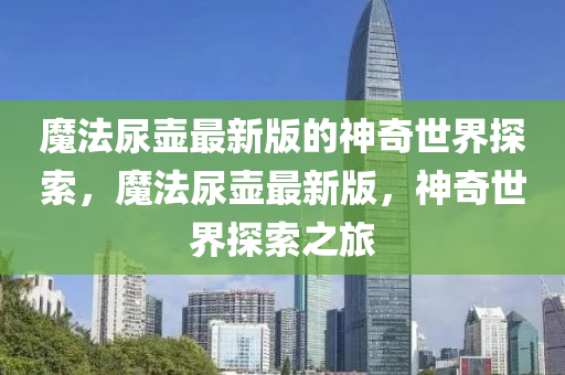 魔法尿壺最新版的神奇世界探索，魔法尿壺最新版，神奇世界探索之旅