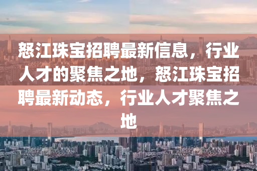怒江珠寶招聘最新信息，行業(yè)人才的聚焦之地，怒江珠寶招聘最新動態(tài)，行業(yè)人才聚焦之地