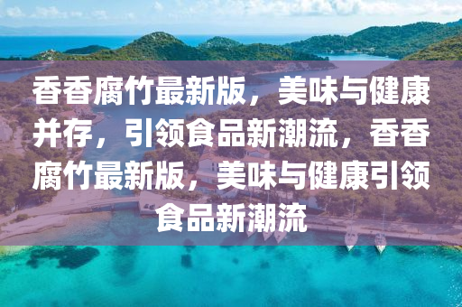 香香腐竹最新版，美味與健康并存，引領(lǐng)食品新潮流，香香腐竹最新版，美味與健康引領(lǐng)食品新潮流