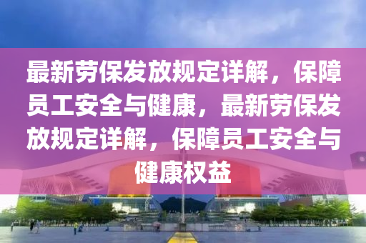 最新勞保發(fā)放規(guī)定詳解，保障員工安全與健康，最新勞保發(fā)放規(guī)定詳解，保障員工安全與健康權(quán)益